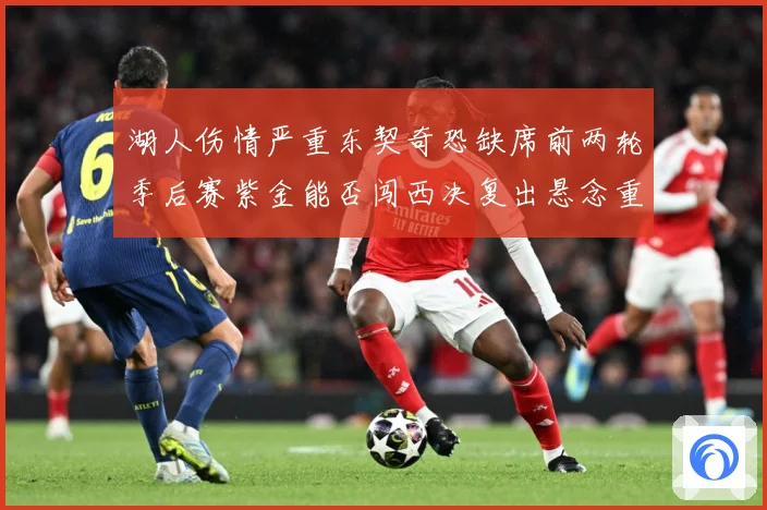 湖人伤情严重东契奇恐缺席前两轮季后赛紫金能否闯西决复出悬念重赛场复盘-深度解析