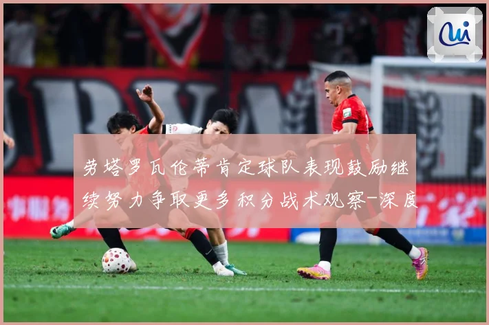 劳塔罗瓦伦蒂肯定球队表现鼓励继续努力争取更多积分战术观察-深度解析