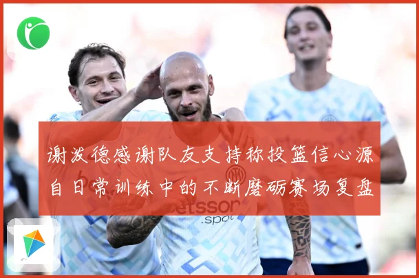 谢泼德感谢队友支持称投篮信心源自日常训练中的不断磨砺赛场复盘-深度解析