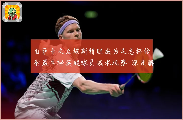 自萨卡之后埃斯特旺成为足总杯传射最年轻英超球员战术观察-深度解析