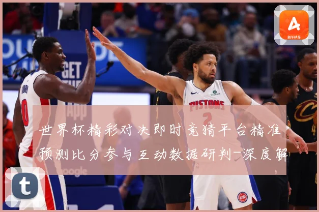 世界杯精彩对决即时竞猜平台精准预测比分参与互动数据研判-深度解析