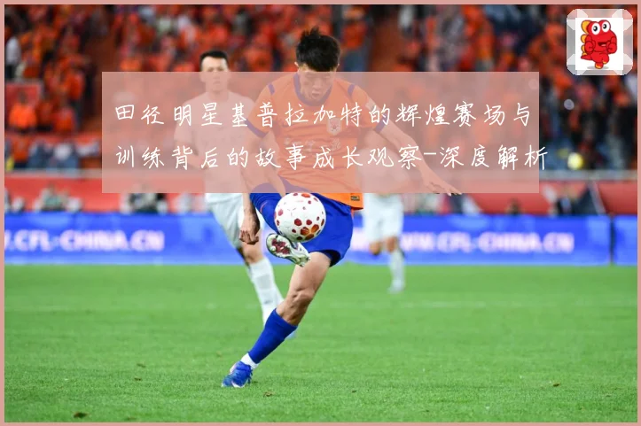 田径明星基普拉加特的辉煌赛场与训练背后的故事成长观察-深度解析